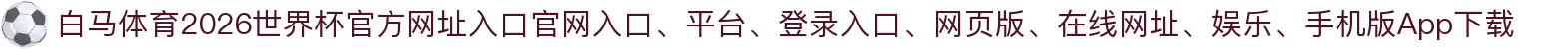 白马体育-点击进入_2026世界杯官方网址入口
